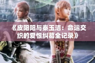 《皮阳阳与秦玉洁：命运交织的爱恨纠葛全记录》