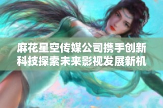 麻花星空传媒公司携手创新科技探索未来影视发展新机遇