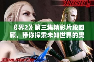 《界2》第三集精彩片段回顾，带你探索未知世界的奥秘