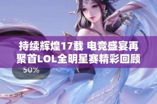 持续辉煌17载 电竞盛宴再聚首LOL全明星赛精彩回顾与展望