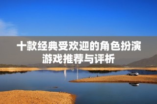 十款经典受欢迎的角色扮演游戏推荐与评析