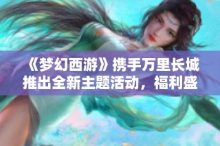 《梦幻西游》携手万里长城推出全新主题活动，福利盛宴不断升级！