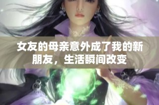 女友的母亲意外成了我的新朋友，生活瞬间改变