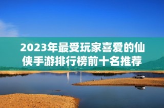 2023年最受玩家喜爱的仙侠手游排行榜前十名推荐