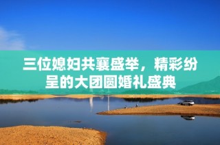 三位媳妇共襄盛举，精彩纷呈的大团圆婚礼盛典
