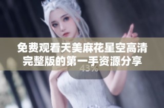 免费观看天美麻花星空高清完整版的第一手资源分享