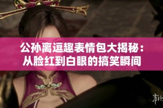 公孙离逗趣表情包大揭秘：从脸红到白眼的搞笑瞬间