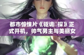 都市惊悚片《驱诡囧探》正式开机，帅气男主与美丽女主携手展开精彩侦探之旅