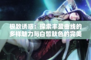 极致诱惑：探索丰盈曲线的多样魅力与白皙肤色的完美结合