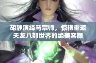 胡静演绎马宗师，惊艳重返天龙八部世界的绝美容颜