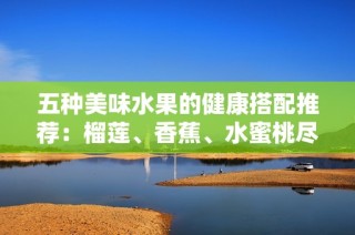 五种美味水果的健康搭配推荐：榴莲、香蕉、水蜜桃尽享鲜嫩滋味