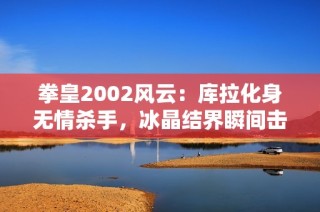 拳皇2002风云：库拉化身无情杀手，冰晶结界瞬间击倒敌手展现极致实力