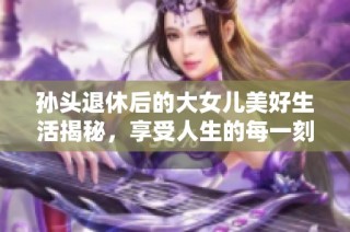 孙头退休后的大女儿美好生活揭秘，享受人生的每一刻