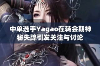 中单选手Yagao在转会期神秘失踪引发关注与讨论