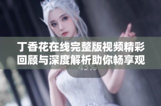 丁香花在线完整版视频精彩回顾与深度解析助你畅享观影体验