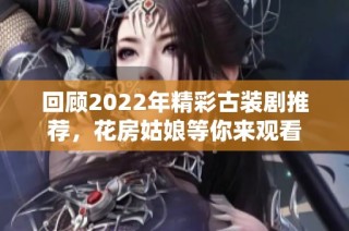 回顾2022年精彩古装剧推荐，花房姑娘等你来观看