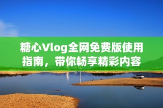 糖心Vlog全网免费版使用指南，带你畅享精彩内容