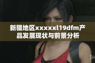 新疆地区xxxxxl19dfm产品发展现状与前景分析