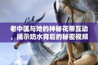 老中医与她的神秘花蒂互动，揭示奶水背后的秘密视频解析