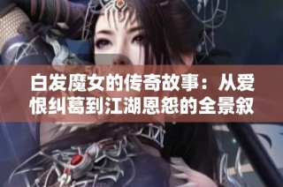 白发魔女的传奇故事：从爱恨纠葛到江湖恩怨的全景叙述