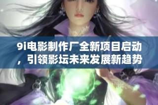 9i电影制作厂全新项目启动，引领影坛未来发展新趋势