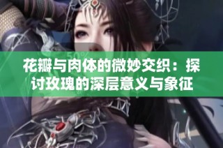 花瓣与肉体的微妙交织：探讨玫瑰的深层意义与象征