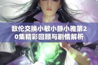 敌伦交换小敏小静小雅第20集精彩回顾与剧情解析