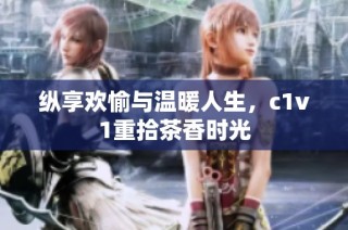 纵享欢愉与温暖人生，c1v1重拾茶香时光