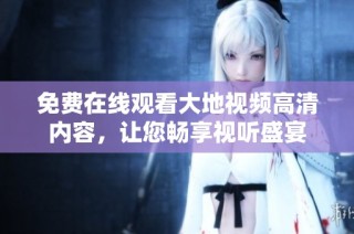 免费在线观看大地视频高清内容，让您畅享视听盛宴