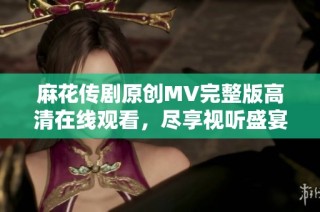 麻花传剧原创MV完整版高清在线观看，尽享视听盛宴
