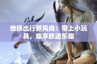 地铁出行新风尚：带上小玩具，趣享旅途乐趣