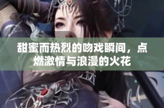 甜蜜而热烈的吻戏瞬间，点燃激情与浪漫的火花