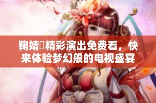 鞠婧祎精彩演出免费看，快来体验梦幻般的电视盛宴