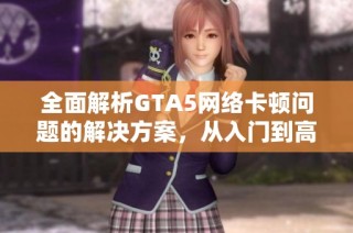 全面解析GTA5网络卡顿问题的解决方案，从入门到高级技巧一网打尽