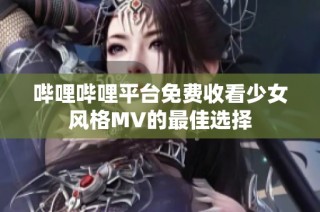 哔哩哔哩平台免费收看少女风格MV的最佳选择