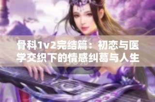 骨科1v2完结篇：初恋与医学交织下的情感纠葛与人生选择