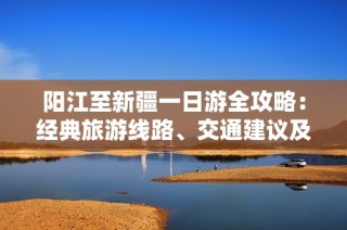 阳江至新疆一日游全攻略：经典旅游线路、交通建议及必带景点全面指南