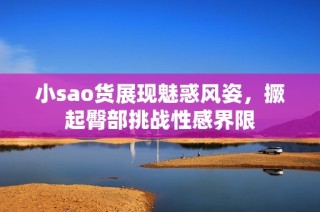 小sao货展现魅惑风姿，撅起臀部挑战性感界限