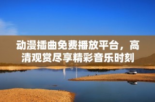 动漫插曲免费播放平台，高清观赏尽享精彩音乐时刻