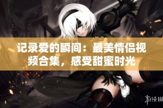 记录爱的瞬间：最美情侣视频合集，感受甜蜜时光