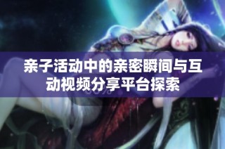 亲子活动中的亲密瞬间与互动视频分享平台探索