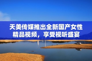天美传媒推出全新国产女性精品视频，享受视听盛宴