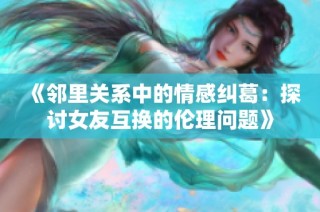 《邻里关系中的情感纠葛：探讨女友互换的伦理问题》