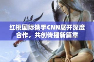 红桃国际携手CNN展开深度合作，共创传播新篇章