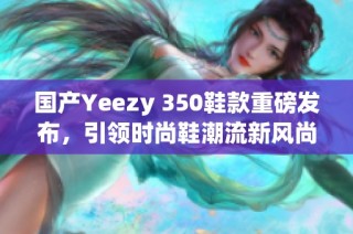 国产Yeezy 350鞋款重磅发布，引领时尚鞋潮流新风尚