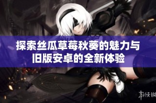 探索丝瓜草莓秋葵的魅力与旧版安卓的全新体验