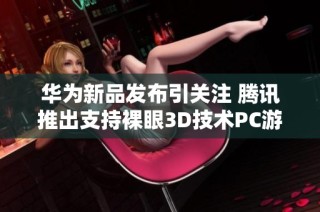 华为新品发布引关注 腾讯推出支持裸眼3D技术PC游戏新体验