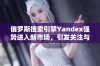 俄罗斯搜索引擎Yandex强势进入新市场，引发关注与期待