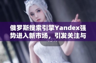 俄罗斯搜索引擎Yandex强势进入新市场，引发关注与期待