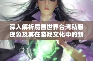 深入解析魔兽世界台湾私服现象及其在游戏文化中的新兴角色与影响